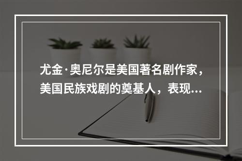 尤金·奥尼尔是美国著名剧作家，美国民族戏剧的奠基人，表现主义