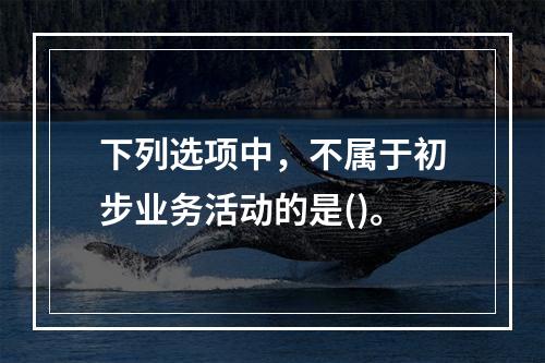 下列选项中，不属于初步业务活动的是()。