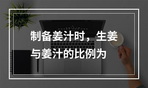 制备姜汁时，生姜与姜汁的比例为