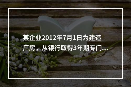 某企业2012年7月1日为建造厂房，从银行取得3年期专门借款