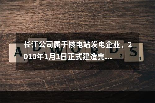 长江公司属于核电站发电企业，2010年1月1日正式建造完成并