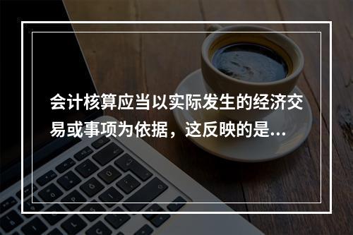 会计核算应当以实际发生的经济交易或事项为依据，这反映的是会计