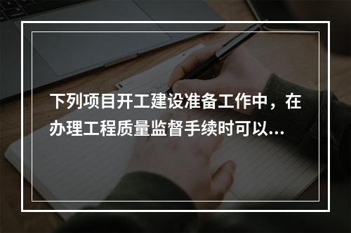 下列项目开工建设准备工作中，在办理工程质量监督手续时可以同时