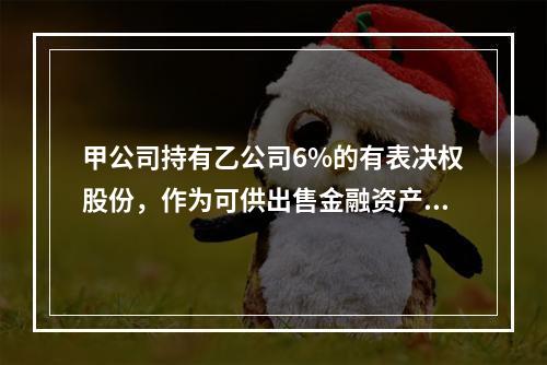 甲公司持有乙公司6%的有表决权股份，作为可供出售金融资产。2