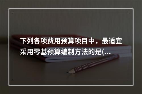 下列各项费用预算项目中，最适宜采用零基预算编制方法的是()。