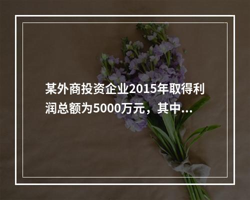 某外商投资企业2015年取得利润总额为5000万元，其中营业