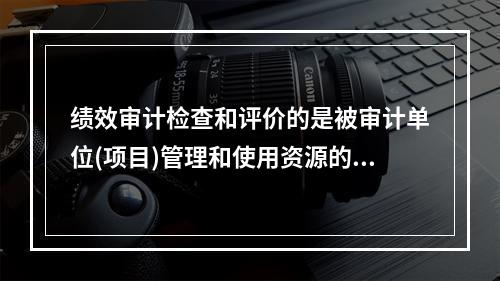 绩效审计检查和评价的是被审计单位(项目)管理和使用资源的()