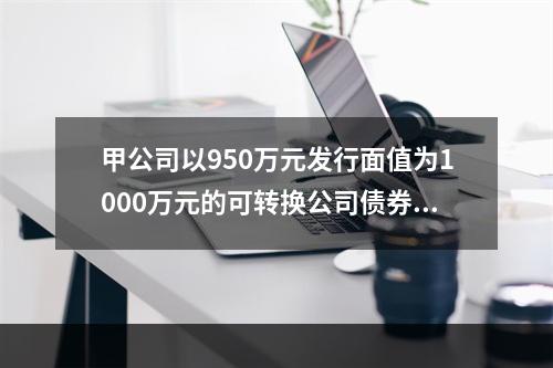 甲公司以950万元发行面值为1000万元的可转换公司债券，其