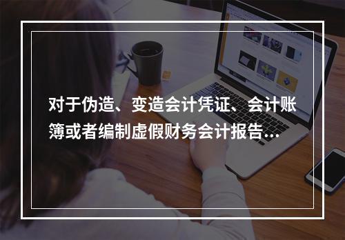 对于伪造、变造会计凭证、会计账簿或者编制虚假财务会计报告的行