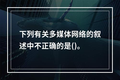 下列有关多媒体网络的叙述中不正确的是()。