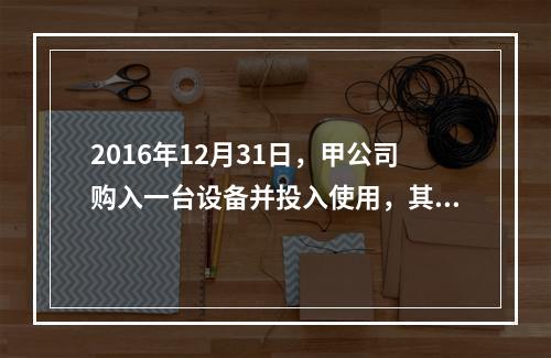 2016年12月31日，甲公司购入一台设备并投入使用，其成本