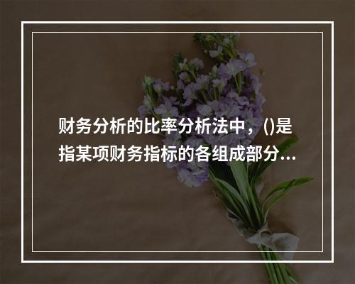 财务分析的比率分析法中，()是指某项财务指标的各组成部分数值