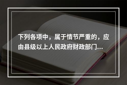 下列各项中，属于情节严重的，应由县级以上人民政府财政部门吊销