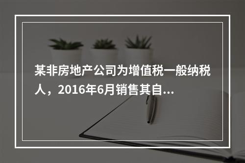 某非房地产公司为增值税一般纳税人，2016年6月销售其自建办