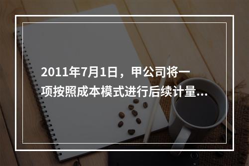 2011年7月1日，甲公司将一项按照成本模式进行后续计量的投