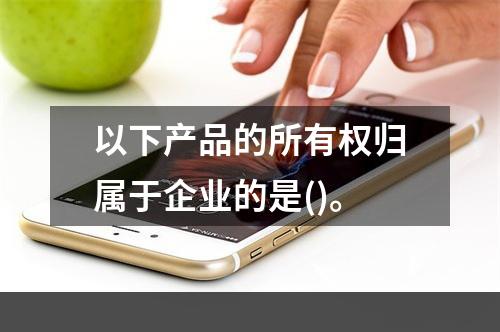 以下产品的所有权归属于企业的是()。