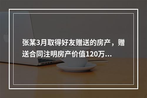 张某3月取得好友赠送的房产，赠送合同注明房产价值120万元，