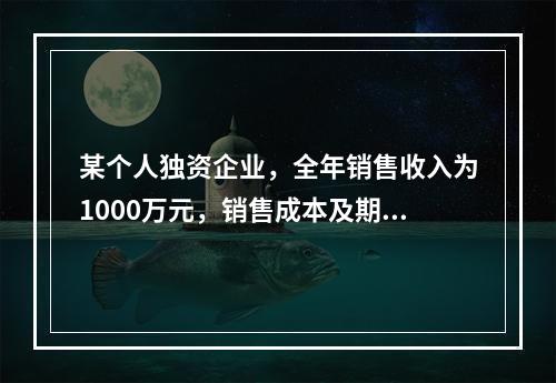 某个人独资企业，全年销售收入为1000万元，销售成本及期间费