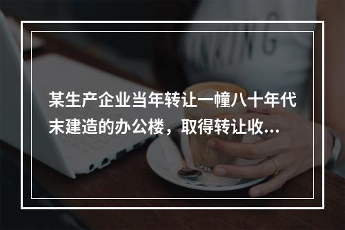 某生产企业当年转让一幢八十年代末建造的办公楼，取得转让收入4