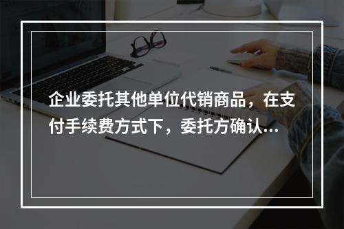 企业委托其他单位代销商品，在支付手续费方式下，委托方确认的商