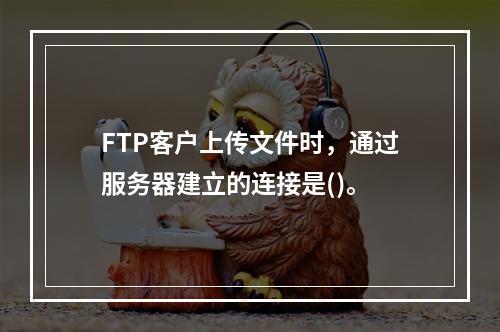 FTP客户上传文件时，通过服务器建立的连接是()。