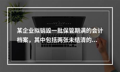 某企业拟销毁一批保管期满的会计档案，其中包括两张未结清的债权