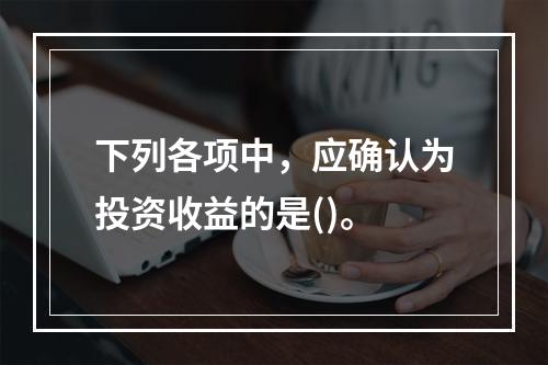 下列各项中，应确认为投资收益的是()。