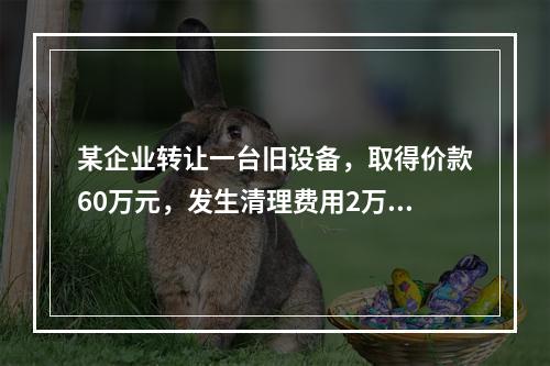 某企业转让一台旧设备，取得价款60万元，发生清理费用2万元。