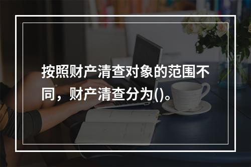 按照财产清查对象的范围不同，财产清查分为()。