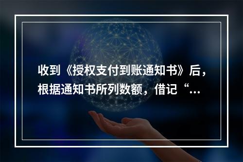 收到《授权支付到账通知书》后，根据通知书所列数额，借记“()