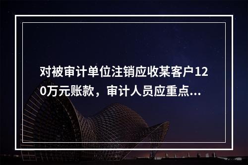 对被审计单位注销应收某客户120万元账款，审计人员应重点审查