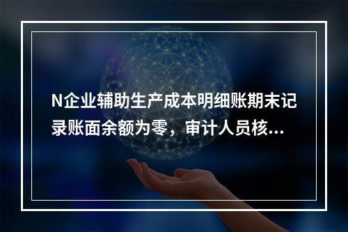 N企业辅助生产成本明细账期末记录账面余额为零，审计人员核对凭