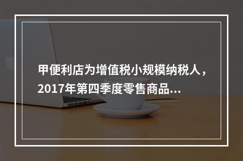 甲便利店为增值税小规模纳税人，2017年第四季度零售商品取得