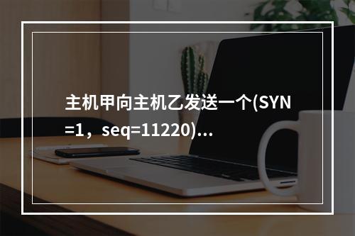 主机甲向主机乙发送一个(SYN=1，seq=11220)的T