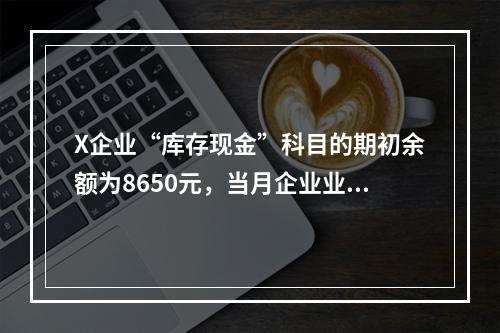 X企业“库存现金”科目的期初余额为8650元，当月企业业务人