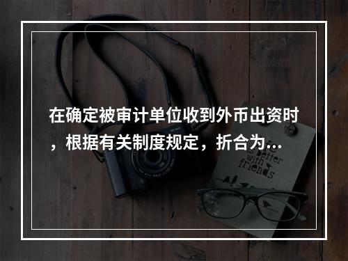 在确定被审计单位收到外币出资时，根据有关制度规定，折合为记账