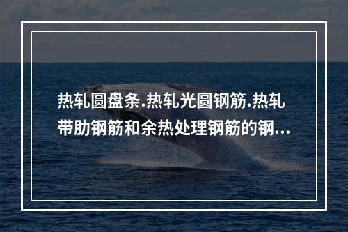 热轧圆盘条.热轧光圆钢筋.热轧带肋钢筋和余热处理钢筋的钢筋原