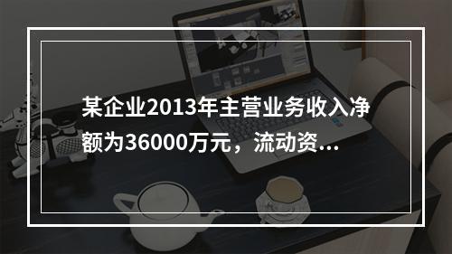 某企业2013年主营业务收入净额为36000万元，流动资产平