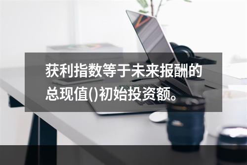 获利指数等于未来报酬的总现值()初始投资额。