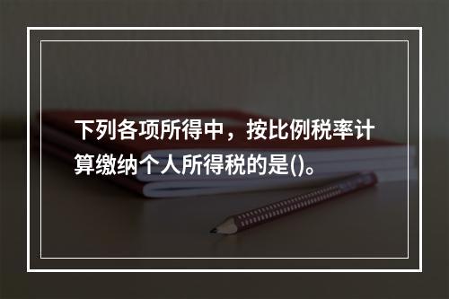 下列各项所得中，按比例税率计算缴纳个人所得税的是()。