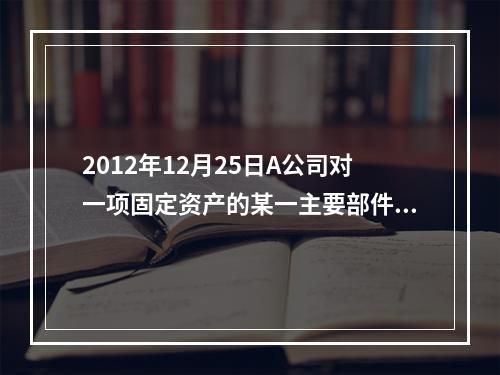 2012年12月25日A公司对一项固定资产的某一主要部件进行