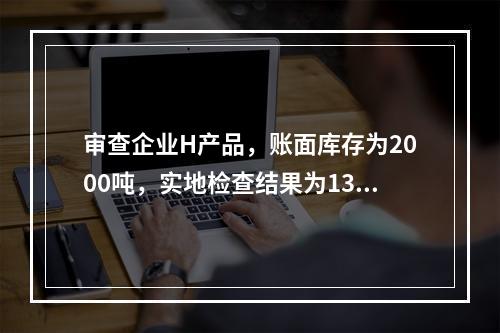 审查企业H产品，账面库存为2000吨，实地检查结果为1300