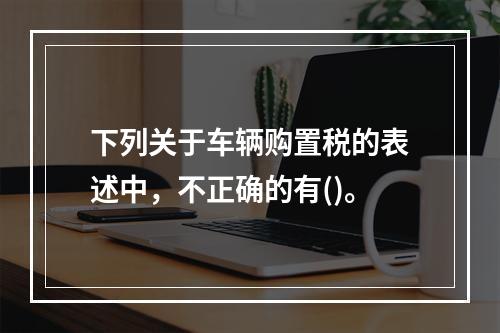 下列关于车辆购置税的表述中，不正确的有()。