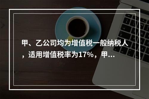 甲、乙公司均为增值税一般纳税人，适用增值税率为17%，甲公司