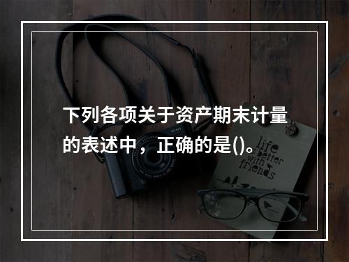 下列各项关于资产期末计量的表述中，正确的是()。