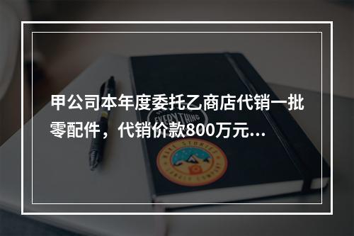 甲公司本年度委托乙商店代销一批零配件，代销价款800万元(不