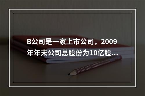 B公司是一家上市公司，2009年年末公司总股份为10亿股，当