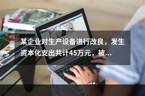 某企业对生产设备进行改良，发生资本化支出共计45万元，被替换