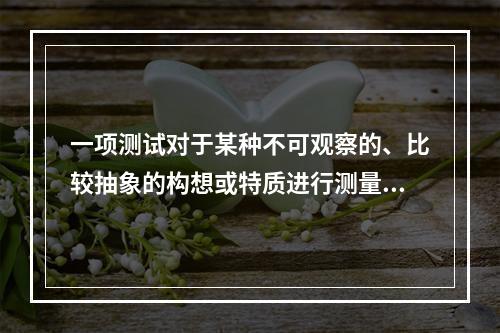 一项测试对于某种不可观察的、比较抽象的构想或特质进行测量的