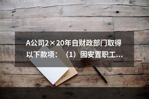 A公司2×20年自财政部门取得以下款项：（1）因安置职工再就